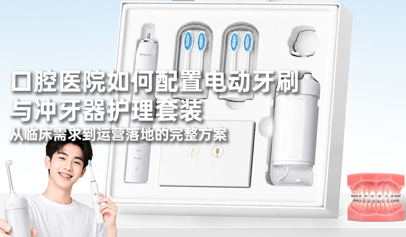 口腔医院如何配置电动牙刷与冲牙器护理套装：从临床需求到运营落地的完整方案
